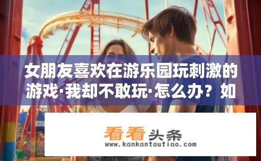 女朋友喜欢在游乐园玩刺激的游戏·我却不敢玩·怎么办？如何平衡情侣间的游玩喜好，为女友冒险而不惧怕挑战游乐园刺激游戏?