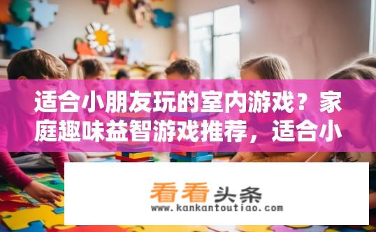 适合小朋友玩的室内游戏？家庭趣味益智游戏推荐，适合小孩玩耍的室内活动