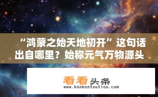 “鸿蒙之始天地初开”这句话出自哪里？始称元气万物源头的鸿蒙初启，文学作品中常见的一句描述宇宙起源的经典语录是什么?