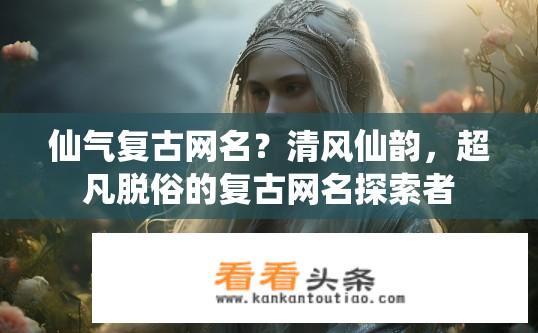 仙气复古网名？清风仙韵，超凡脱俗的复古网名探索者