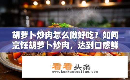 胡萝卜炒肉怎么做好吃？如何烹饪胡萝卜炒肉，达到口感鲜嫩且美味可口的效果呢？