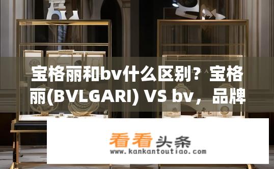 宝格丽和bv什么区别？宝格丽(BVLGARI) VS bv，品牌历史、设计风格与区别分析