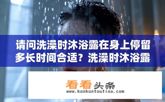请问洗澡时沐浴露在身上停留多长时间合适？洗澡时沐浴露留置时间的最佳建议，多久才最合适？