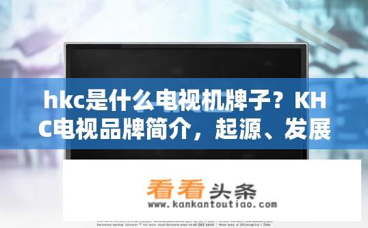 hkc是什么电视机牌子？KHC电视品牌简介，起源、发展历程与主要产品线分析