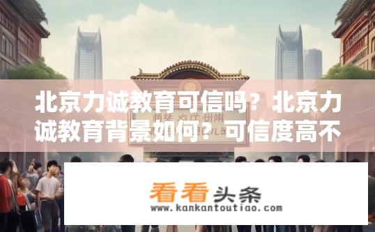 北京力诚教育可信吗？北京力诚教育背景如何？可信度高不高？