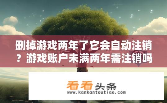删掉游戏两年了它会自动注销？游戏账户未满两年需注销吗？清理后账号是否自动注销?