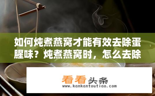 如何炖煮燕窝才能有效去除蛋腥味？炖煮燕窝时，怎么去除蛋腥味，保留其原有醇厚口感?