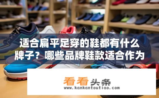 适合扁平足穿的鞋都有什么牌子？哪些品牌鞋款适合作为扁平足人群推荐？