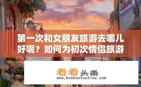 第一次和女朋友旅游去哪儿好呢？如何为初次情侣旅游选择合适目的地？