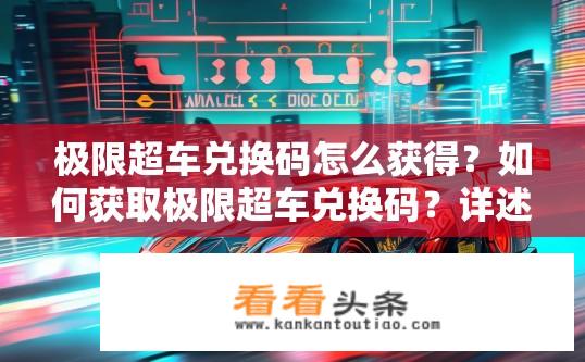 极限超车兑换码怎么获得？如何获取极限超车兑换码？详述有效期、使用方式及可能获赠内容详情