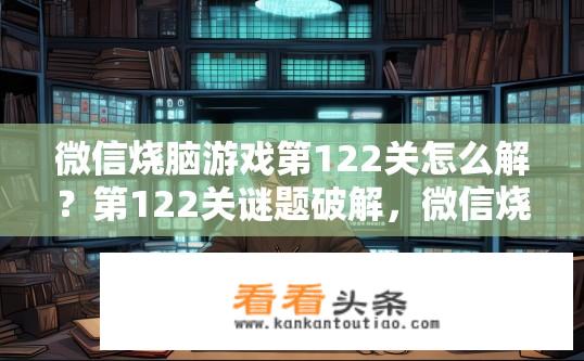 微信烧脑游戏第122关怎么解？第122关谜题破解，微信烧脑游戏挑战需知晓何种线索才能通过?