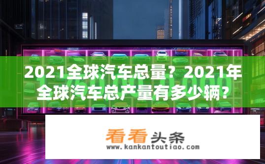 2021全球汽车总量？2021年全球汽车总产量有多少辆？