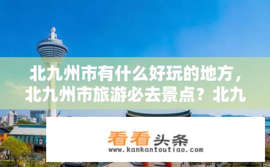 北九州市有什么好玩的地方，北九州市旅游必去景点？北九州市有哪些必游景点，如何推荐？