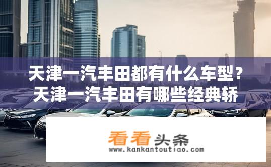 天津一汽丰田都有什么车型？天津一汽丰田有哪些经典轿车可供选择？