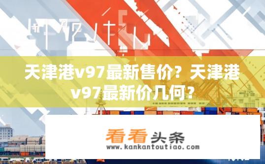 天津港v97最新售价？天津港v97最新价几何？