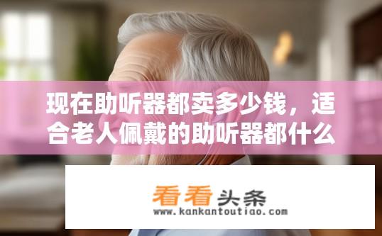 现在助听器都卖多少钱，适合老人佩戴的助听器都什么价位？助听器价格波动大，哪些款式和价位适合老年人使用？