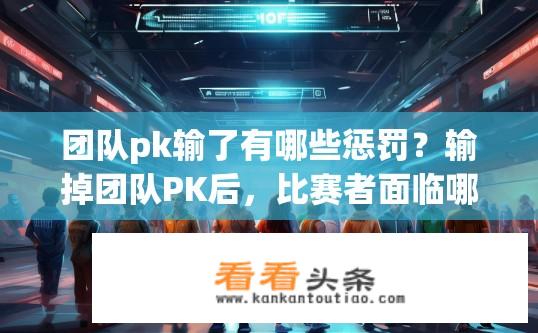 团队pk输了有哪些惩罚？输掉团队PK后，比赛者面临哪些处罚或责任应对方式?