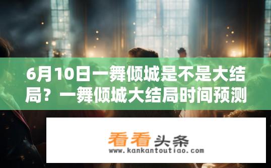 6月10日一舞倾城是不是大结局？一舞倾城大结局时间预测，6月10日最新剧情解析与猜测