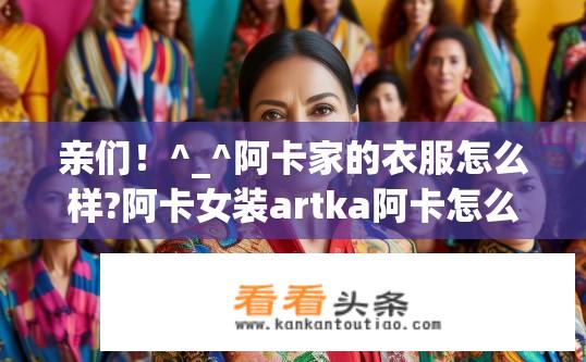 亲们！^_^阿卡家的衣服怎么样?阿卡女装artka阿卡怎么样？阿卡女装艺术ka怎么样？品质如何？有哪些特色和优势？