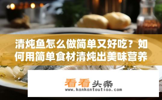 清炖鱼怎么做简单又好吃？如何用简单食材清炖出美味营养的鱼汤?