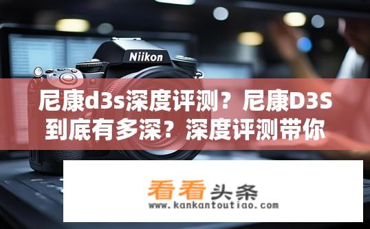 尼康d3s深度评测？尼康D3S到底有多深？深度评测带你揭秘其画质与性能的秘密