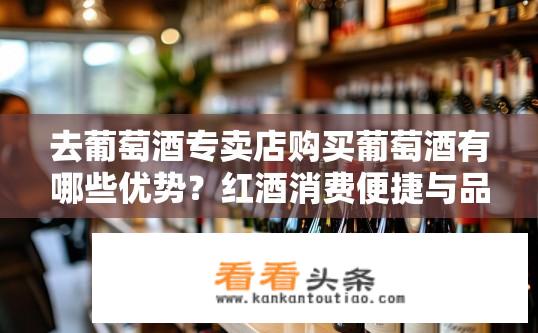 去葡萄酒专卖店购买葡萄酒有哪些优势？红酒消费便捷与品质保障，葡萄酒专卖店购物的优越之处分析