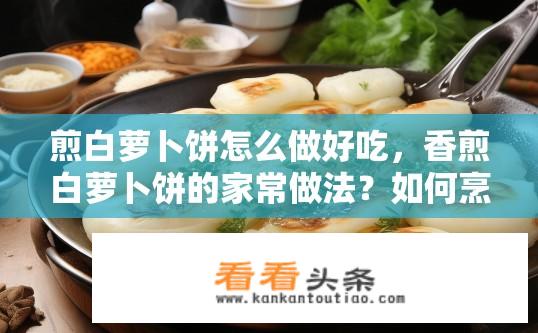 煎白萝卜饼怎么做好吃，香煎白萝卜饼的家常做法？如何烹制酥脆可口、香味四溢的家常白萝卜饼？