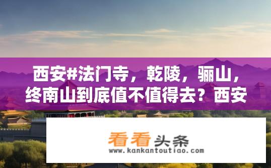 西安#法门寺，乾陵，骊山，终南山到底值不值得去？西安法门寺、乾陵、骊山、终南山价值几何，值得一游吗?