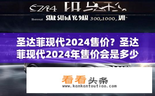 圣达菲现代2024售价？圣达菲现代2024年售价会是多少元？