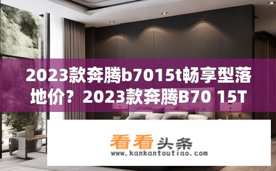 2023款奔腾b7015t畅享型落地价？2023款奔腾B70 15T畅享型购车价格范围是多少?