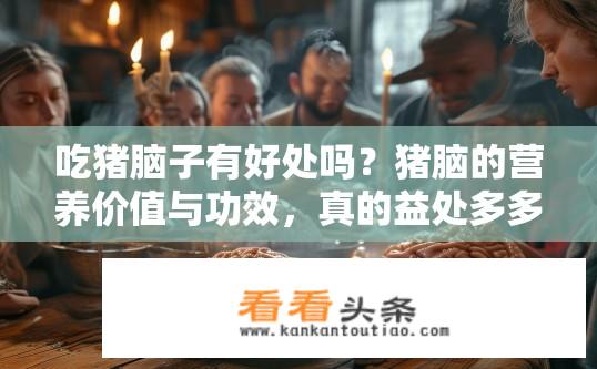 吃猪脑子有好处吗？猪脑的营养价值与功效，真的益处多多吗？