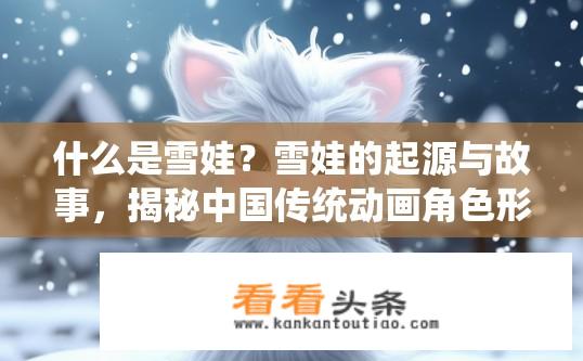 什么是雪娃？雪娃的起源与故事，揭秘中国传统动画角色形象的历史演变及魅力内涵