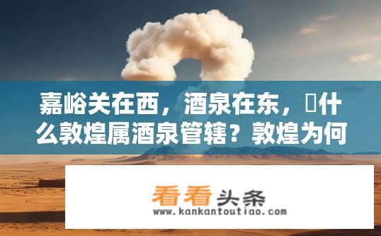 嘉峪关在西，酒泉在东，為什么敦煌属酒泉管辖？敦煌为何归属酒泉管辖？