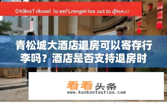 青松城大酒店退房可以寄存行李吗？酒店是否支持退房时寄存行李服务？