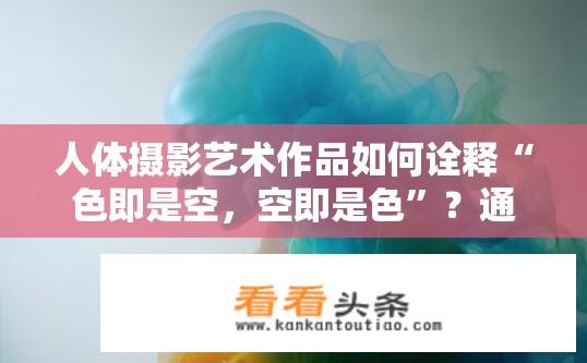 人体摄影艺术作品如何诠释“色即是空，空即是色”？通过摄影作品探索色彩与空间的本质联系，展现无常而微妙的艺术境界——色即是空，空即是色