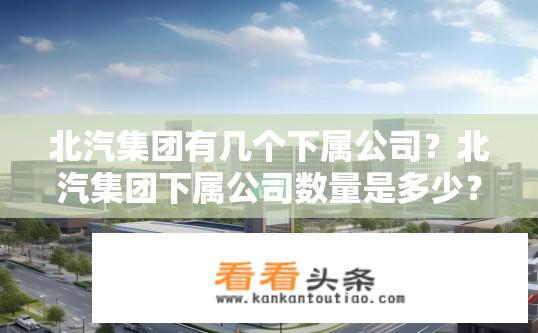 北汽集团有几个下属公司？北汽集团下属公司数量是多少？