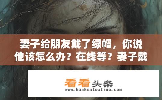 妻子给朋友戴了绿帽，你说他该怎么办？在线等？妻子戴绿帽，好友该如何应对？