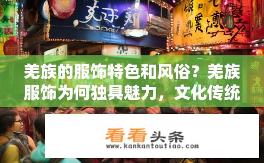 羌族的服饰特色和风俗？羌族服饰为何独具魅力，文化传统又承载着哪些风俗呢?