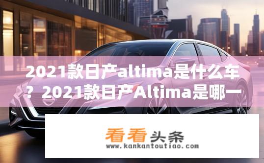 2021款日产altima是什么车？2021款日产Altima是哪一款汽车？其特点与性能有哪些变化？