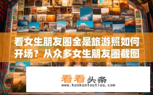 看女生朋友圈全是旅游照如何开场？从众多女生朋友圈截图中找出独具特色的旅行生活灵感