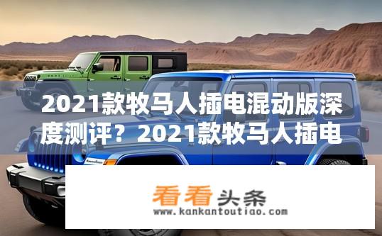 2021款牧马人插电混动版深度测评？2021款牧马人插电混动版对比燃油版，续航里程、驾驶感受、科技配置优劣分析