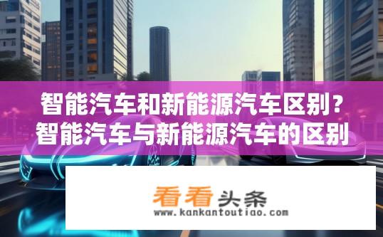 智能汽车和新能源汽车区别？智能汽车与新能源汽车的区别，谁更先进、性能优劣各异?