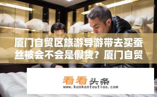 厦门自贸区旅游导游带去买蚕丝被会不会是假货？厦门自贸区购买蚕丝被的真实性及假货风险分析，导游带你买真的还是假货?