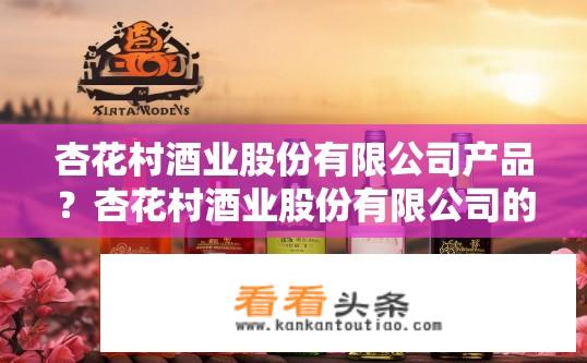 杏花村酒业股份有限公司产品？杏花村酒业股份有限公司的产品有哪些类型及特点?