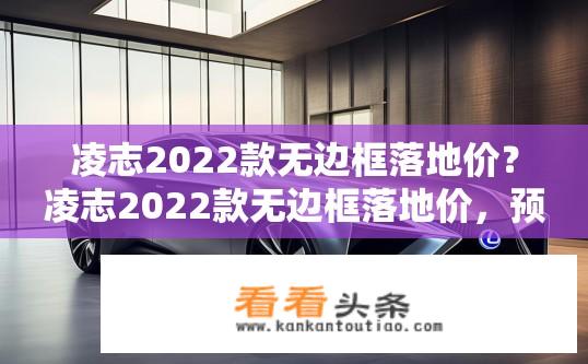 凌志2022款无边框落地价？凌志2022款无边框落地价，预估多少万元?