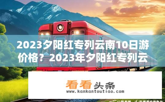 2023夕阳红专列云南10日游价格？2023年夕阳红专列云南旅游费用预算?