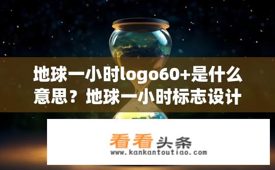地球一小时logo60+是什么意思？地球一小时标志设计背后，含意探讨——60秒熄灯背后对环保行动的深远影响与社会责任担当