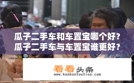瓜子二手车和车置宝哪个好？瓜子二手车与车置宝谁更好？10-20字比较分析