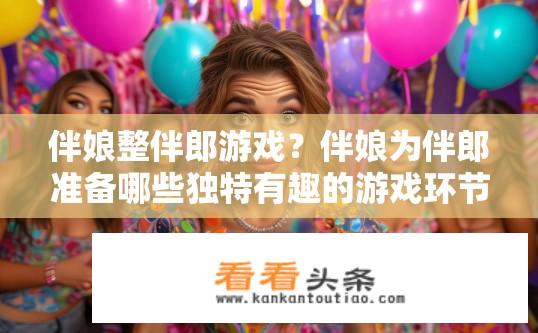 伴娘整伴郎游戏？伴娘为伴郎准备哪些独特有趣的游戏环节?