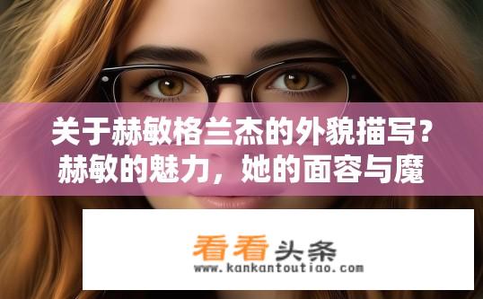 关于赫敏格兰杰的外貌描写？赫敏的魅力，她的面容与魔法世界的神秘感交织展示